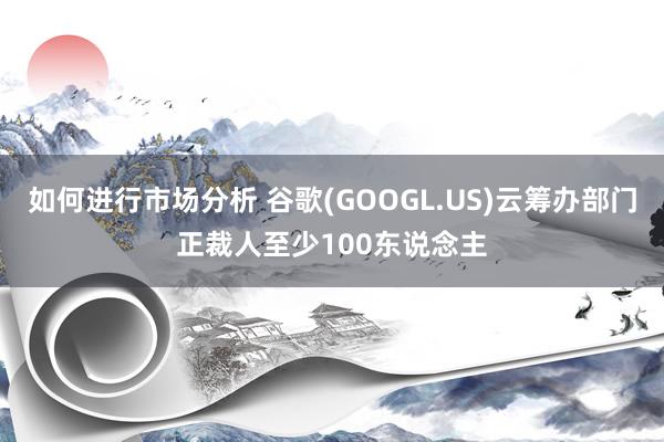 如何进行市场分析 谷歌(GOOGL.US)云筹办部门正裁人至少100东说念主