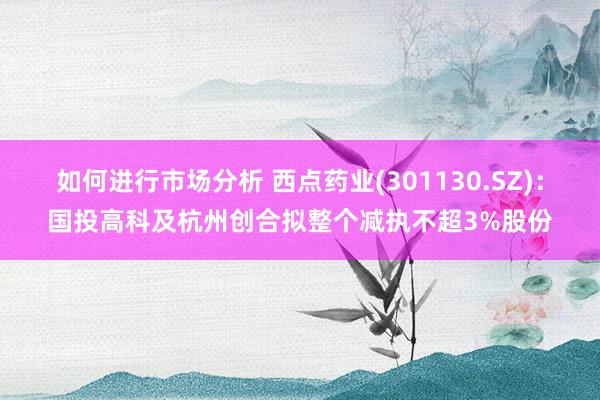 如何进行市场分析 西点药业(301130.SZ)：国投高科及杭州创合拟整个减执不超3%股份