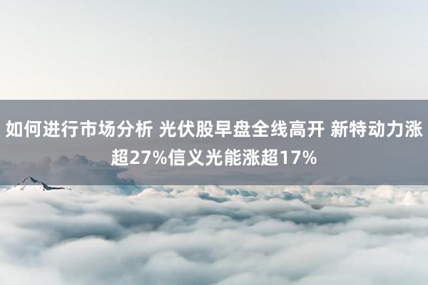 如何进行市场分析 光伏股早盘全线高开 新特动力涨超27%信义光能涨超17%