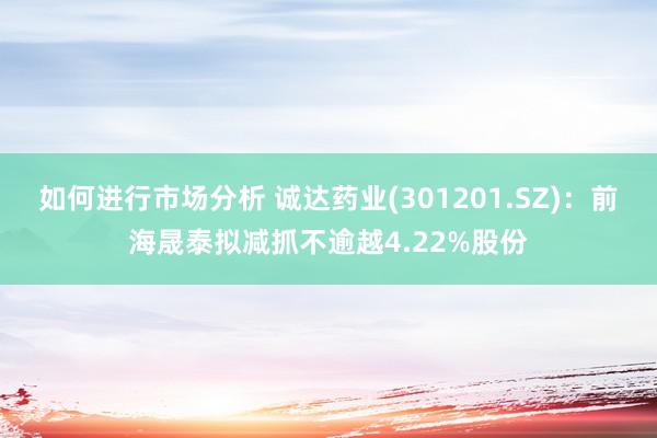 如何进行市场分析 诚达药业(301201.SZ)：前海晟泰拟减抓不逾越4.22%股份