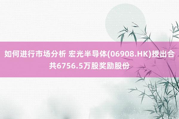 如何进行市场分析 宏光半导体(06908.HK)授出合共6756.5万股奖励股份