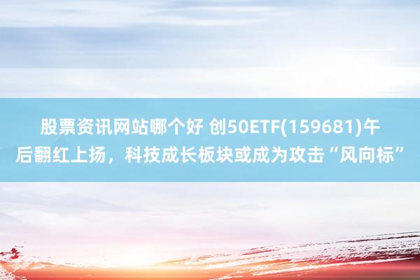 股票资讯网站哪个好 创50ETF(159681)午后翻红上扬，科技成长板块或成为攻击“风向标”