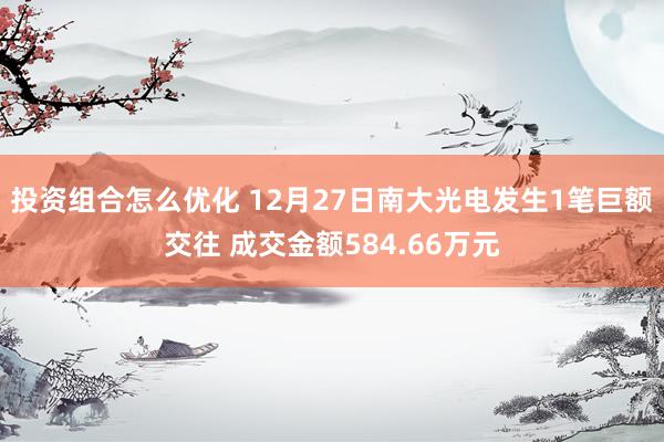 投资组合怎么优化 12月27日南大光电发生1笔巨额交往 成交金额584.66万元