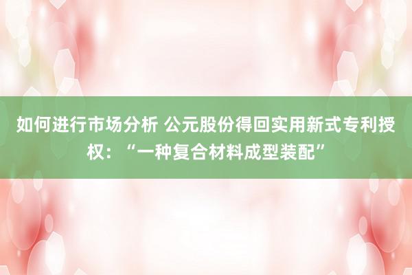 如何进行市场分析 公元股份得回实用新式专利授权：“一种复合材料成型装配”