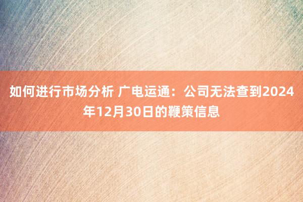 如何进行市场分析 广电运通：公司无法查到2024年12月30日的鞭策信息