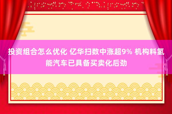 投资组合怎么优化 亿华扫数中涨超9% 机构料氢能汽车已具备买卖化后劲