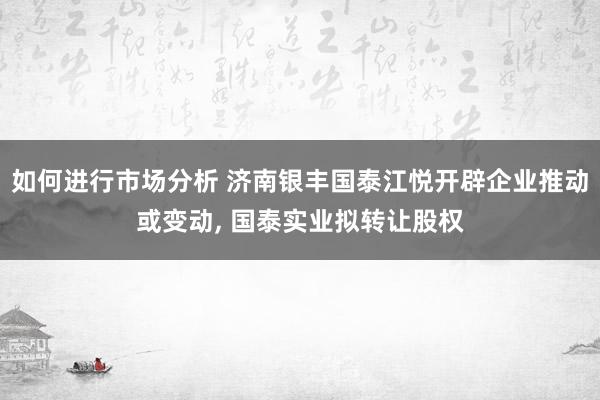 如何进行市场分析 济南银丰国泰江悦开辟企业推动或变动, 国泰实业拟转让股权