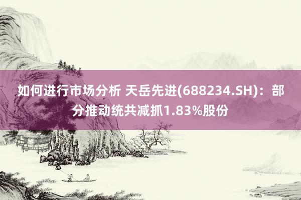 如何进行市场分析 天岳先进(688234.SH)：部分推动统共减抓1.83%股份