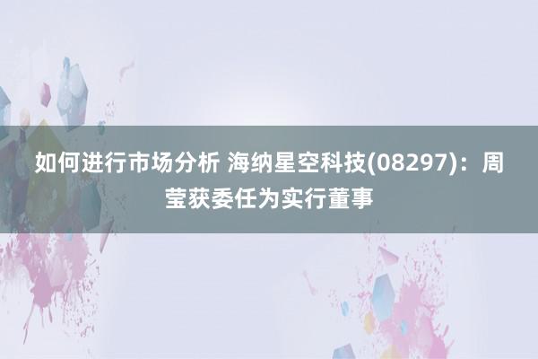 如何进行市场分析 海纳星空科技(08297)：周莹获委任为实行董事