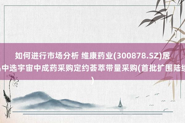 如何进行市场分析 维康药业(300878.SZ)居品中选宇宙中成药采购定约荟萃带量采购(首批扩围陆续)