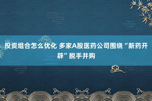 投资组合怎么优化 多家A股医药公司围绕“新药开辟”脱手并购