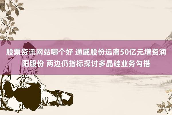 股票资讯网站哪个好 通威股份远离50亿元增资润阳股份 两边仍指标探讨多晶硅业务勾搭