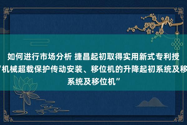 如何进行市场分析 捷昌起初取得实用新式专利授权：“机械超载保护传动安装、移位机的升降起初系统及移位机”