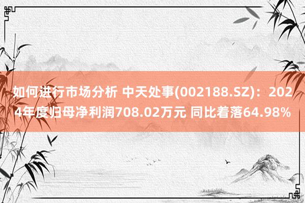 如何进行市场分析 中天处事(002188.SZ)：2024年度归母净利润708.02万元 同比着落64.98%