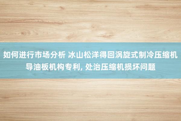 如何进行市场分析 冰山松洋得回涡旋式制冷压缩机导油板机构专利, 处治压缩机损坏问题